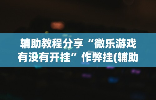 辅助教程分享“微乐游戏有没有开挂”作弊挂(辅助外挂+
