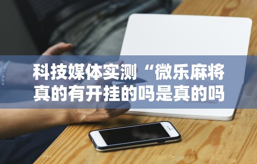 科技媒体实测“微乐麻将真的有开挂的吗是真的吗	”原来有神器下载！