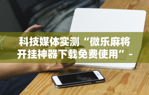 教程更新!:微乐麻将万能挂有用吗	”(曝光透视必备猫腻)