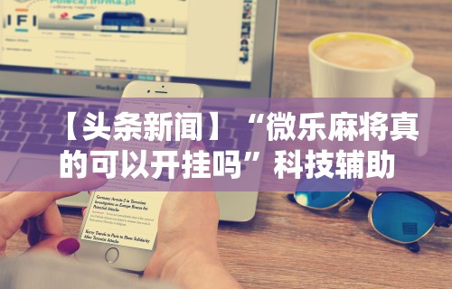 【头条新闻】“微乐麻将真的可以开挂吗	”科技辅助神器手机版