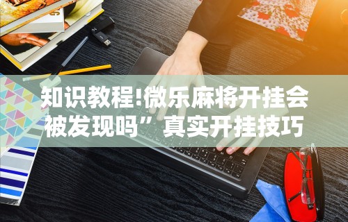 知识教程!微乐麻将开挂会被发现吗”真实开挂技巧分享