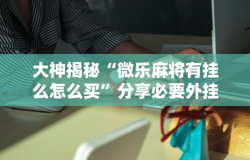 大神揭秘“微乐麻将有挂么怎么买”分享必要外挂教程