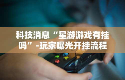 科技消息“星游游戏有挂吗	”-玩家曝光开挂流程