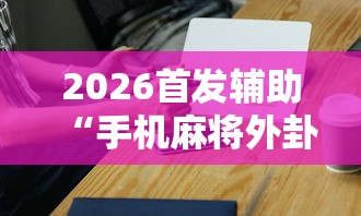 2026首发辅助“手机麻将外卦神器是真的吗	”辅助工具插件,揭秘技巧开挂